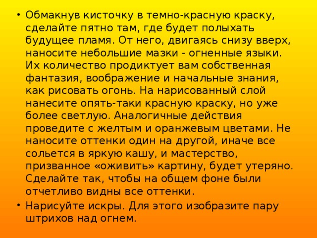 Обмакнув кисточку в темно-красную краску, сделайте пятно там, где будет полыхать будущее пламя. От него, двигаясь снизу вверх, наносите небольшие мазки - огненные языки. Их количество продиктует вам собственная фантазия, воображение и начальные знания, как рисовать огонь. На нарисованный слой нанесите опять-таки красную краску, но уже более светлую. Аналогичные действия проведите с желтым и оранжевым цветами. Не наносите оттенки один на другой, иначе все сольется в яркую кашу, и мастерство, призванное «оживить» картину, будет утеряно. Сделайте так, чтобы на общем фоне были отчетливо видны все оттенки. Нарисуйте искры. Для этого изобразите пару штрихов над огнем. 