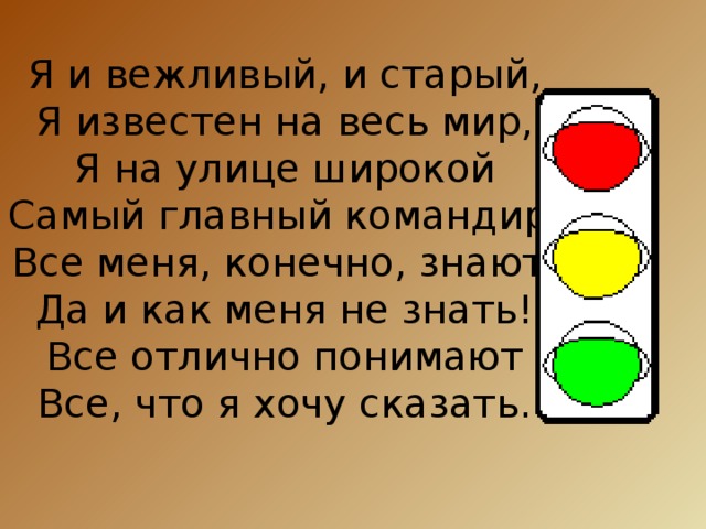 Я и вежливый, и старый,  Я известен на весь мир,  Я на улице широкой  Самый главный командир.  Все меня, конечно, знают,  Да и как меня не знать!  Все отлично понимают  Все, что я хочу сказать. 