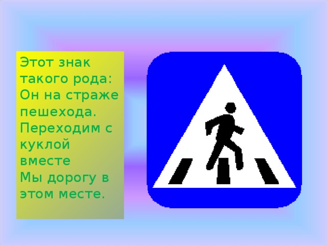 Этот знак такого рода:  Он на страже пешехода.  Переходим с куклой вместе  Мы дорогу в этом месте. 