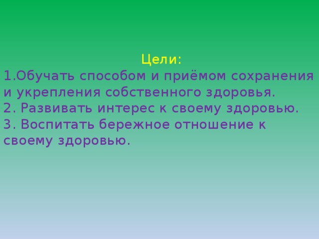    Цели:  1.Обучать способом и приёмом сохранения и укрепления собственного здоровья.  2. Развивать интерес к своему здоровью.  3. Воспитать бережное отношение к своему здоровью.       