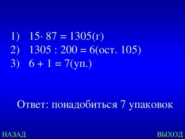 15 · 87 = 1305(г) 1305 : 200 = 6(ост. 105) 6 + 1 = 7(уп.)   Ответ: понадобиться 7 упаковок НАЗАД ВЫХОД 