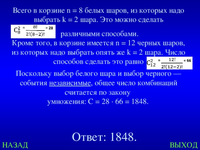 Всего в корзине n = 8 белых шаров, из которых надо выбрать k = 2 шара. Это можно сделать  различными способами. Кроме того, в корзине имеется n = 12 черных шаров, из которых надо выбрать опять же k = 2 шара. Число способов сделать это равно Поскольку выбор белого шара и выбор черного — события независимые , общее число комбинаций считается по закону умножения: C = 28 · 66 = 1848.  Ответ: 1848. НАЗАД ВЫХОД 