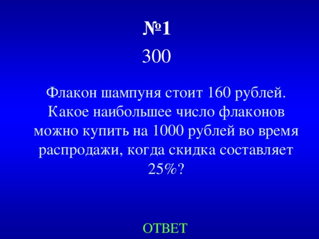 № 1   300  Флакон шампуня стоит 160 рублей. Какое наибольшее число флаконов можно купить на 1000 рублей во время распродажи, когда скидка составляет 25%? ОТВЕТ 