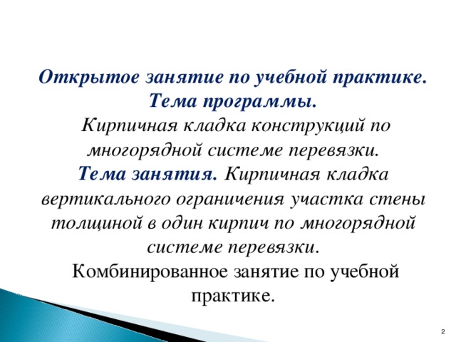  Открытое занятие по учебной практике. Тема программы.   Кирпичная кладка конструкций по многорядной системе перевязки. Тема занятия.   Кирпичная кладка вертикального ограничения участка стены толщиной в один кирпич по многорядной системе перевязки .   Комбинированное занятие по учебной практике.  