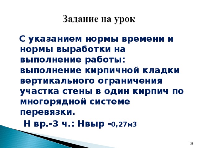   с указанием нормы времени и нормы выработки на выполнение работы: выполнение кирпичной кладки вертикального ограничения участка стены в один кирпич по многорядной системе перевязки. Н вр.-3 ч.: Нвыр.-8 рядов Предупреждение ошибок в работе: а) неполное соответствие схеме кладки вертикального ограничения стены; б) несоответствие нормам толщины швов кладки ( приложение № 6).  