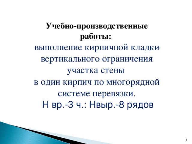 Учебно-производственные работы:  выполнение кирпичной кладки вертикального ограничения участка стены в один кирпич по многорядной системе перевязки.  Н вр.-3 ч.: Нвыр.-8 рядов   