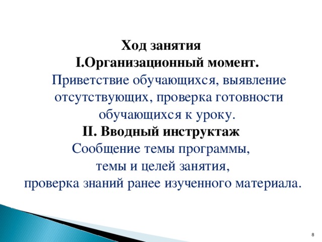 Ход занятия Организационный момент.  Организационный момент.  Приветствие обучающихся, выявление отсутствующих, проверка готовности обучающихся к уроку. Приветствие обучающихся, выявление отсутствующих, проверка готовности обучающихся к уроку. II. Вводный инструктаж Сообщение темы программы,  темы и целей занятия,   проверка знаний ранее изученного материала.  