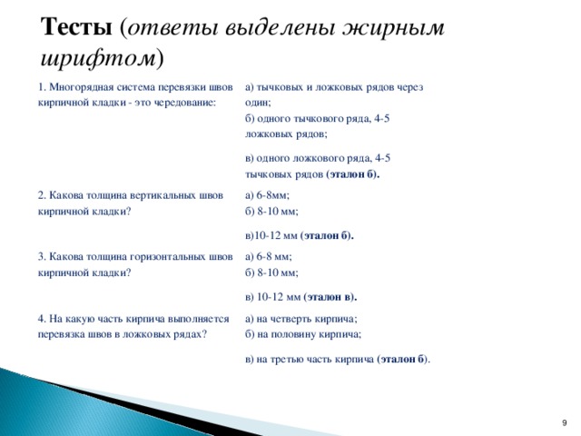 Тесты  ( ответы выделены жирным шрифтом ) 1. Многорядная система перевязки швов кирпичной кладки - это чередование: а) тычковых и ложковых рядов через один; б) одного тычкового ряда, 4-5 ложковых рядов; в) одного ложкового ряда, 4-5 тычковых рядов  (эталон б). 2. Какова толщина вертикальных швов кирпичной кладки? а) 6-8мм; б) 8-10 мм; в)10-12 мм  (эталон б). 3. Какова толщина горизонтальных швов кирпичной кладки? а) 6-8 мм; б) 8-10 мм; в) 10-12 мм  (эталон в). 4. На какую часть кирпича выполняется перевязка швов в ложковых рядах? а) на четверть кирпича; б) на половину кирпича; в) на третью часть кирпича  (эталон б ).  