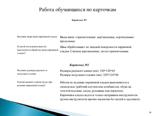 Работа обучающихся по карточкам Карточка №1 Назовите виды швов кирпичной кладки Виды швов: горизонтальные, вертикальные, вертикальные продольные В какой последовательности выполняется обработка швов кирпичной кладки? Швы обрабатывают по лицевой поверхности кирпичной кладки. Сначала вертикальные, затем горизонтальные Карточка №2 Назовите размеры рядового и модульного камня Размеры рядового камня (мм): 250*120*65 Размеры модульного камня (мм): 250*120*88 Каковы правила охраны труда при ведении кирпичной кладки? Работы по ведению кирпичной кладки выполняются в спецодежде (рабочий костюм или комбинезон, обувь на толстой подошве, каска, рукавицы или перчатки). Кирпичная кладка ведется только исправным инструментом (ручки инструментов прочно насажены без щелей и заусенцев).  