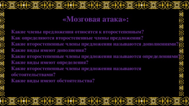 «Мозговая атака»: Какие члены предложения относятся к второстепенным? Как определяются второстепенные члены предложения? Какие второстепенные члены предложения называются дополнениями? Какие виды имеют дополнения? Какие второстепенные члены предложения называются определениями? Какие виды имеют определения? Какие второстепенные члены предложения называются обстоятельствами? Какие виды имеют обстоятельства? 