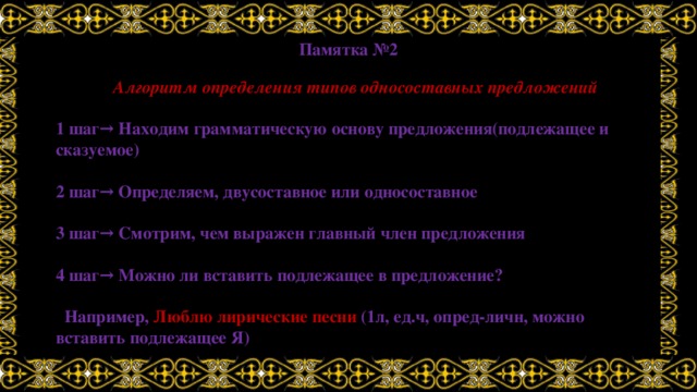 Памятка №2 Алгоритм определения типов односоставных предложений  1 шаг→ Находим грамматическую основу предложения(подлежащее и сказуемое)  2 шаг→ Определяем, двусоставное или односоставное  3 шаг→ Смотрим, чем выражен главный член предложения  4 шаг→ Можно ли вставить подлежащее в предложение?   Например, Люблю лирические песни (1л, ед.ч, опред-личн, можно вставить подлежащее Я) 