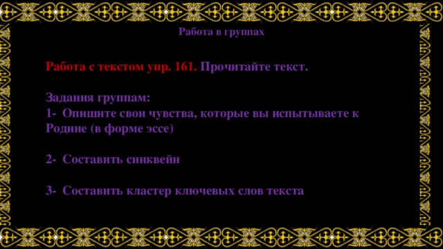 Работа в группах Работа с текстом упр. 161. Прочитайте текст.  Задания группам: 1-  Опишите свои чувства, которые вы испытываете к Родине (в форме эссе)  2-  Составить синквейн  3-  Составить кластер ключевых слов текста 