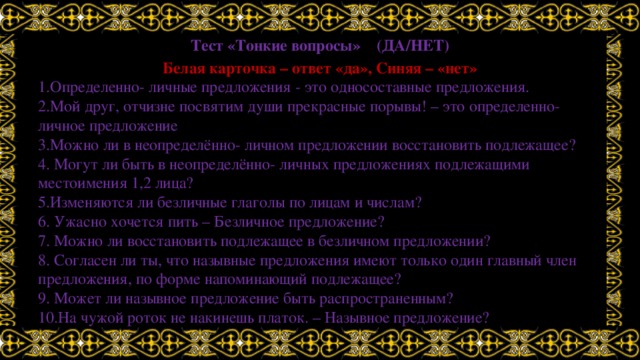 Тест «Тонкие вопросы» (ДА/НЕТ) Белая карточка – ответ «да», Синяя – «нет» 1.Определенно- личные предложения - это односоставные предложения. 2.Мой друг, отчизне посвятим души прекрасные порывы! – это определенно-личное предложение 3.Можно ли в неопределённо- личном предложении восстановить подлежащее? 4. Могут ли быть в неопределённо- личных предложениях подлежащими местоимения 1,2 лица? 5.Изменяются ли безличные глаголы по лицам и числам? 6. Ужасно хочется пить – Безличное предложение? 7. Можно ли восстановить подлежащее в безличном предложении? 8. Согласен ли ты, что назывные предложения имеют только один главный член предложения, по форме напоминающий подлежащее? 9. Может ли назывное предложение быть распространенным? 10.На чужой роток не накинешь платок. – Назывное предложение? 