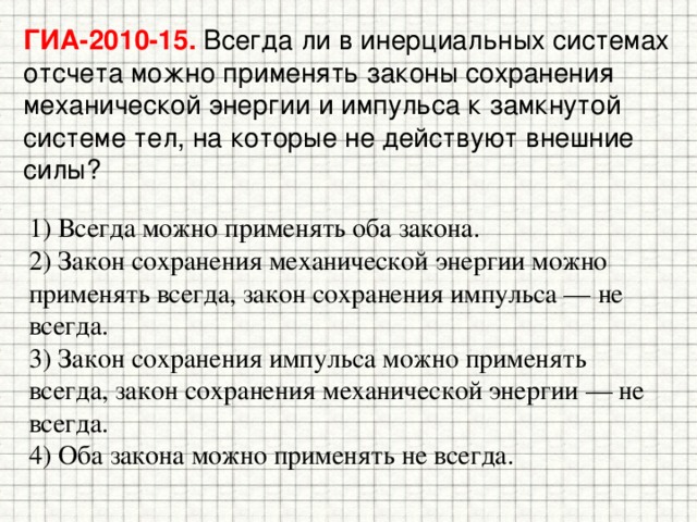 ГИА-2010-15. Всегда ли в инерциальных системах отсчета можно применять законы сохранения механической энергии и импульса к замкнутой системе тел, на которые не действуют внешние силы? 1) Всегда можно применять оба закона. 2) Закон сохранения механической энергии можно применять всегда, закон сохранения импульса — не всегда. 3) Закон сохранения импульса можно применять всегда, закон сохранения механической энергии — не всегда. 4) Оба закона можно применять не всегда. 