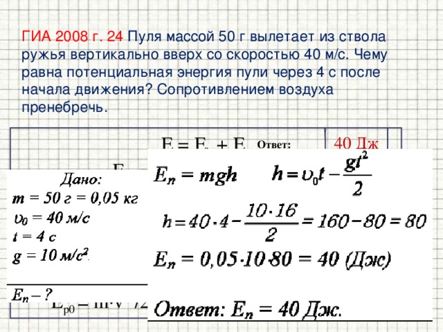 ГИА 2008 г. 24  Пуля массой 50 г вылетает из ствола ружья вертикально вверх со скоростью 40 м/с. Чему равна потенциальная энергия пули через 4 с после начала движения? Сопротивлением воздуха пренебречь. E = E k + E p 40 Дж E k0 = E p0 . m∙v 2 /2  = mgh v 2 /2g  = h  = v 0 t – gt 2 /2 gt 2 /2 - v 0 t + v 2 /2g  = 0 t 2 - 8 t + 16  = 0 t = 4 с E p0 = m∙v 2 /2 , E p0 = 0,05∙40 2 /2 = 40 Дж Ответ: _______________ 