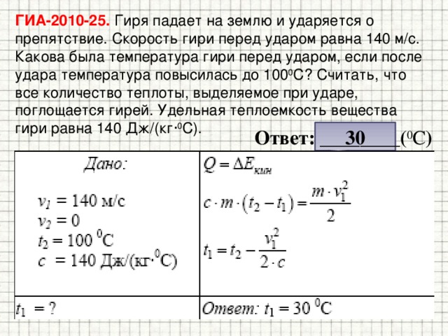 ГИА-2010-25. Гиря падает на землю и ударяется о препятствие. Скорость гири перед ударом равна 140 м/с. Какова была температура гири перед ударом, если после удара температура повысилась до 100 0 С? Считать, что все количество теплоты, выделяемое при ударе, поглощается гирей. Удельная теплоемкость вещества гири равна 140 Дж/(кг· 0 С). 30 Ответ: ________( 0 С ) 