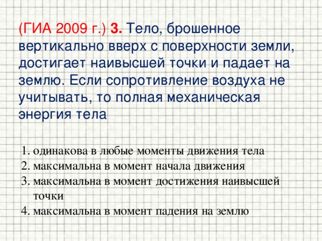 (ГИА 2009 г.) 3.  Тело, брошенное вертикально вверх с поверхности земли, достигает наивысшей точки и падает на землю. Если сопротивление воздуха не учитывать, то полная механическая энергия тела одинакова в любые моменты движения тела максимальна в момент начала движения максимальна в момент достижения наивысшей точки максимальна в момент падения на землю 