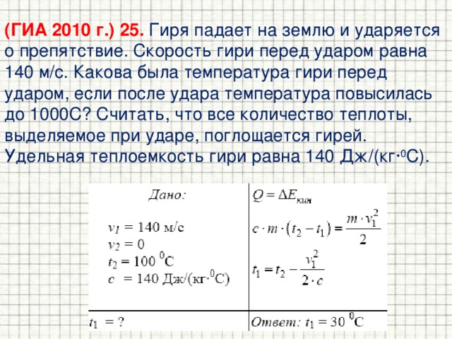 (ГИА 2010 г.) 25. Гиря падает на землю и ударяется о препятствие. Скорость гири перед ударом равна 140 м/с. Какова была температура гири перед ударом, если после удара температура повысилась до 1000С? Считать, что все количество теплоты, выделяемое при ударе, поглощается гирей. Удельная теплоемкость гири равна 140 Дж/(кг· 0 С). 