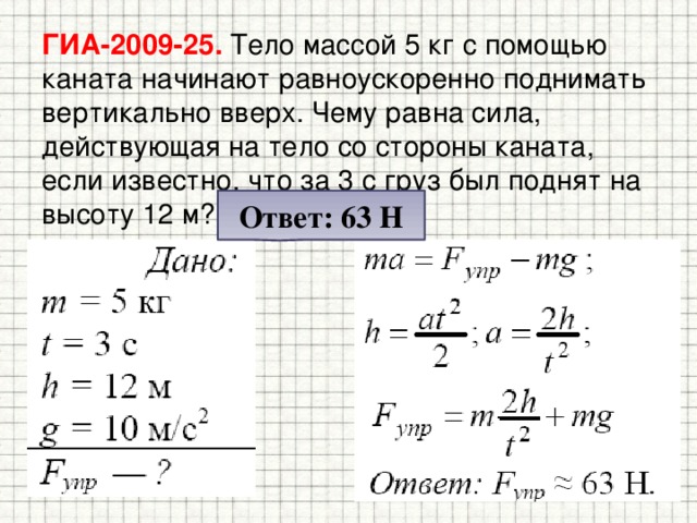 ГИА-2009-25. Тело массой 5 кг с помощью каната начинают равноускоренно поднимать вертикально вверх. Чему равна сила, действующая на тело со стороны каната, если известно, что за 3 с груз был поднят на высоту 12 м? Ответ: 63 Н 