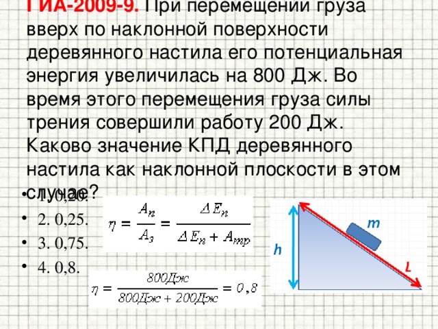 ГИА-2009-9. При перемещении груза вверх по наклонной поверхности деревянного настила его потенциальная энергия увеличилась на 800 Дж. Во время этого перемещения груза силы трения совершили работу 200 Дж. Каково значение КПД деревянного настила как наклонной плоскости в этом случае? 1. 0,20. 2. 0,25. 3. 0,75. 4. 0,8. 