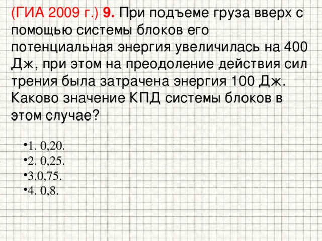 (ГИА 2009 г.) 9.  При подъеме груза вверх с помощью системы блоков его потенциальная энергия увеличилась на 400 Дж, при этом на преодоление действия сил трения была затрачена энергия 100 Дж. Каково значение КПД системы блоков в этом случае? 1. 0,20. 2. 0,25. 3.0,75. 4. 0,8. 