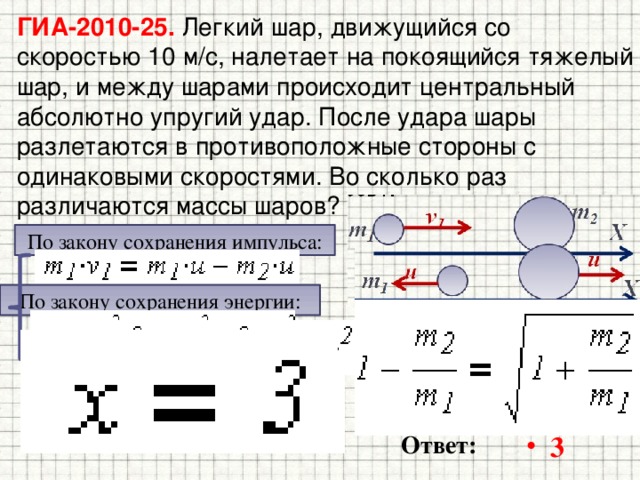 ГИА-2010-25. Легкий шар, движущийся со скоростью 10 м/с, налетает на покоящийся тяжелый шар, и между шарами происходит центральный  абсолютно упругий удар. После удара шары разлетаются в противоположные стороны с одинаковыми скоростями. Во сколько раз различаются массы шаров? По закону сохранения импульса: По закону сохранения энергии: 3 Ответ: 