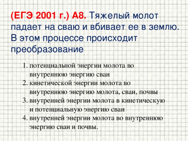 (ЕГЭ 2001 г.) А8. Тяжелый молот падает на сваю и вбивает ее в землю. В этом процессе происходит преобразование потенциальной энергии молота во внутреннюю энергию сваи кинетической энергии молота во внутреннюю энергию молота, сваи, почвы внутренней энергии молота в кинетическую и потенциальную энергию сваи внутренней энергии молота во внутреннюю энергию сваи и почвы. 