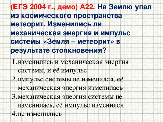 (ЕГЭ 2004 г., демо) А22. На Землю упал из космического пространства метеорит. Изменились ли механическая энергия и импульс системы «Земля – метеорит» в результате столкновения? изменились и механическая энергия системы, и её импульс импульс системы не изменился, её механическая энергия изменилась механическая энергия системы не изменилась, её импульс изменился не изменились 