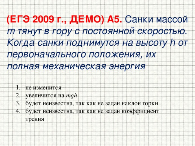 (ЕГЭ 2009 г., ДЕМО) А5. Санки массой m тянут в гору с постоянной скоростью. Когда санки поднимутся на высоту h от первоначального положения, их полная механическая энергия не изменится увеличится на mgh будет неизвестна, так как не задан наклон горки будет неизвестна, так как не задан коэффициент трения  