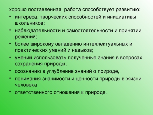 хорошо поставленная работа способствует развитию: интереса, творческих способностей и инициативы школьников; наблюдательности и самостоятельности и принятии решений; более широкому овладению интеллектуальных и практических умений и навыков; умений использовать полученные знания в вопросах сохранения природы; осознанию в углубление знаний о природе, понимания значимости и ценности природы в жизни человека ответственного отношения к природе.  