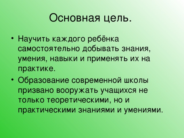 Основная цель. Научить каждого ребёнка самостоятельно добывать знания, умения, навыки и применять их на практике. Образование современной школы призвано вооружать учащихся не только теоретическими, но и практическими знаниями и умениями.  