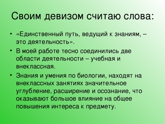 Своим девизом считаю слова: «Единственный путь, ведущий к знаниям, – это деятельность». В моей работе тесно соединились две области деятельности – учебная и внеклассная. Знания и умения по биологии, находят на внеклассных занятиях значительное углубление, расширение и осознание, что оказывают большое влияние на общее повышения интереса к предмету.   