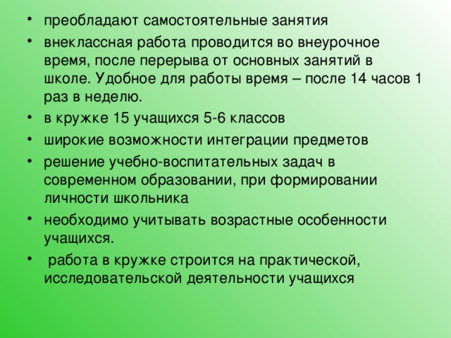 преобладают самостоятельные занятия внеклассная работа проводится во внеурочное время, после перерыва от основных занятий в школе. Удобное для работы время – после 14 часов 1 раз в неделю. в кружке 15 учащихся 5-6 классов широкие возможности интеграции предметов решение учебно-воспитательных задач в современном образовании, при формировании личности школьника необходимо учитывать возрастные особенности учащихся.  работа в кружке строится на практической, исследовательской деятельности учащихся 