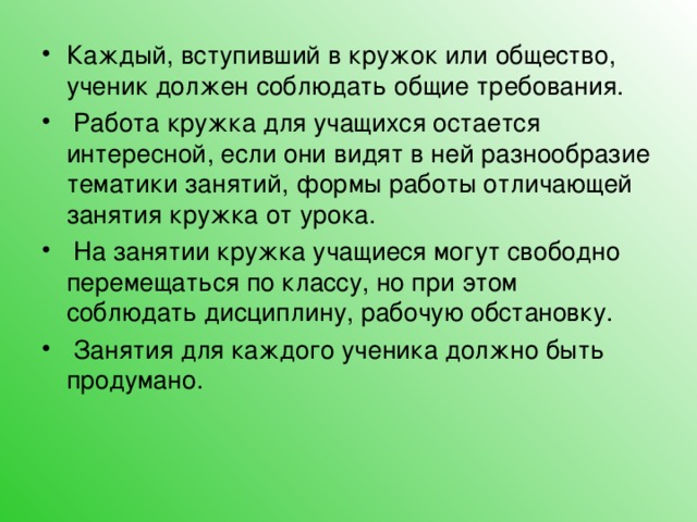 Каждый, вступивший в кружок или общество, ученик должен соблюдать общие требования.  Работа кружка для учащихся остается интересной, если они видят в ней разнообразие тематики занятий, формы работы отличающей занятия кружка от урока.  На занятии кружка учащиеся могут свободно перемещаться по классу, но при этом соблюдать дисциплину, рабочую обстановку.  Занятия для каждого ученика должно быть продумано.  