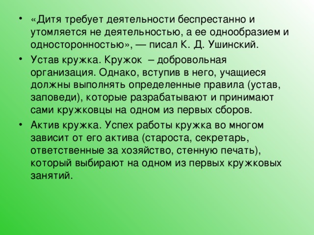 «Дитя требует деятельности беспрестанно и утомляется не деятельностью, а ее однообразием и односторонностью», — писал К. Д. Ушинский. Устав кружка. Кружок – добровольная организация. Однако, вступив в него, учащиеся должны выполнять определенные правила (устав, заповеди), которые разрабатывают и принимают сами кружковцы на одном из первых сборов. Актив кружка. Успех работы кружка во многом зависит от его актива (староста, секретарь, ответственные за хозяйство, стенную печать), который выбирают на одном из первых кружковых занятий.  