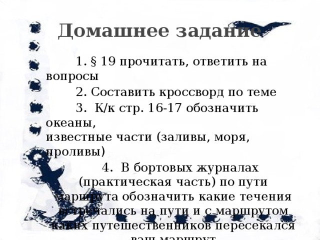  Домашнее задание  1. § 19 прочитать, ответить на вопросы  2. Составить кроссворд по теме  3. К/к стр. 16-17 обозначить океаны, известные части (заливы, моря, проливы )  4. В бортовых журналах (практическая часть) по пути маршрута обозначить какие течения встречались на пути и с маршрутом каких путешественников пересекался ваш маршрут 