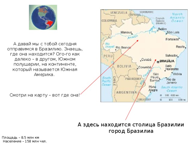 А давай мы с тобой сегодня отправимся в Бразилию.  Знаешь, где она находится? Ого-го как далеко – в другом, Южном полушарии, на континенте, который называется Южная Америка. Смотри на карту – вот где она! А здесь находится столица Бразилии город Бразилиа Площадь – 8.5 млн км Население – 158 млн чел.  