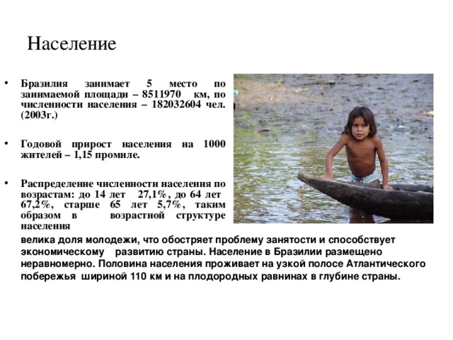 Население Бразилия занимает 5 место по занимаемой площади – 8511970 км, по численности населения – 182032604 чел. (2003г.)  Годовой прирост населения на 1000 жителей – 1,15 промиле.  Распределение численности населения по возрастам: до 14 лет 27,1%, до 64 лет 67,2%, старше 65 лет 5,7%, таким образом в возрастной структуре населения велика доля молодежи, что обостряет проблему занятости и способствует экономическому развитию страны. Население в Бразилии размещено неравномерно. Половина населения проживает на узкой полосе Атлантического побережья шириной 110 км и на плодородных равнинах в глубине страны.  