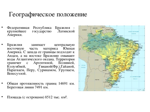 Географическое положение Федеративная Республика Бразилия - крупнейшее государство Латинской Америки.  Бразилия занимает центральную восточную часть материка Южная Америка. С запада ее границы подходят к Андам, а на востоке Бразилию  омывают воды Атлантического океана. Территория граничит с Аргентиной, Боливией, Колумбией, Гвианой(Фр.),Гайаной, Парагваем, Перу, Суринамом, Уругваем, Венесуэлой.  Общая протяженность границ 14691 км. Береговая линия 7491 км.  Площадь (с островами) 8512 тыс. км².  