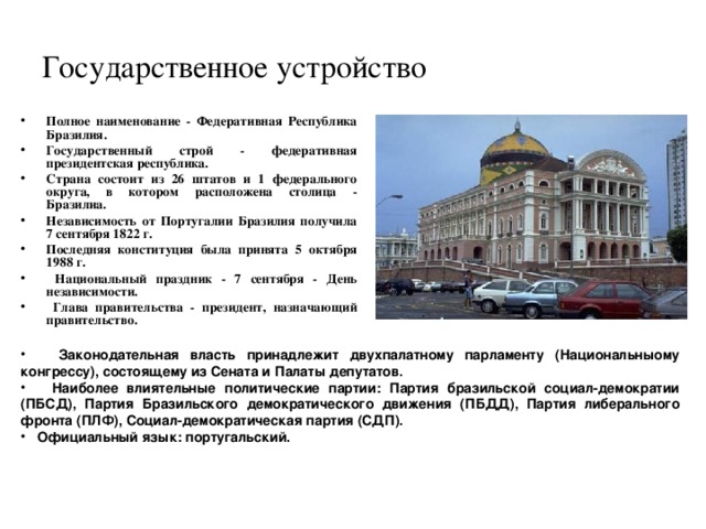 Государственное устройство  Полное наименование - Федеративная Республика Бразилия. Государственный строй - федеративная президентская республика. Страна состоит из 26 штатов и 1 федерального округа, в котором расположена столица - Бразилиа. Независимость от Португалии Бразилия получила 7 сентября 1822 г. Последняя конституция была принята 5 октября 1988 г.  Национальный праздник - 7 сентября - День независимости.  Глава правительства - президент, назначающий правительство.  Законодательная власть принадлежит двухпалатному парламенту (Национальныому конгрессу), состоящему из Сената и Палаты депутатов.  Наиболее влиятельные политические партии: Партия бразильской социал-демократии (ПБСД), Партия Бразильского демократического движения (ПБДД), Партия либерального фронта (ПЛФ), Социал-демократическая партия (СДП).  Официальный язык: португальский.  