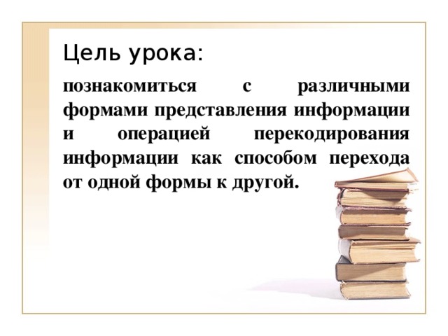 познакомиться с различными формами представления информации и операцией перекодирования информации как способом перехода от одной формы к другой. 