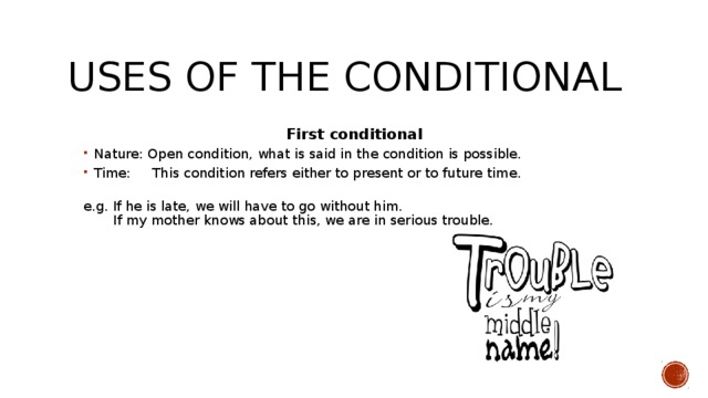 Uses of the conditional First conditional Nature: Open condition, what is said in the condition is possible. Time: This condition refers either to present or to future time.   Nature: Open condition, what is said in the condition is possible. Time: This condition refers either to present or to future time.   e.g. If he is late, we will have to go without him.  If my mother knows about this, we are in serious trouble.   