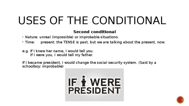 Uses of the conditional Second conditional Nature: unreal (impossible) or improbable situations. Time: present; the TENSE is past, but we are talking about the present, now.   Nature: unreal (impossible) or improbable situations. Time: present; the TENSE is past, but we are talking about the present, now.   e.g. If I knew her name, I would tell you.  If I were you, I would tell my father.   If I became president, I would change the social security system. (Said by a schoolboy: improbable)    