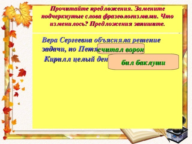 Прочитайте предложения. Замените подчеркнутые слова фразеологизмами. Что изменилось? Предложения запишите.    Вера Сергеевна объясняла решение задачи, но Петя не слушал .   Кирилл целый день бездельничал .      считал ворон бил баклуши 