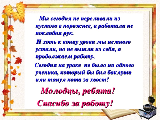  Мы сегодня не переливали из пустого в порожнее, а работали не покладая рук.  И хоть к концу урока мы немного устали, но не вышли из себя, а продолжаем работу.  Сегодня на уроке не было ни одного ученика, который бы бил баклуши или тянул кота за хвост!  Молодцы, ребята!  Спасибо за работу! 