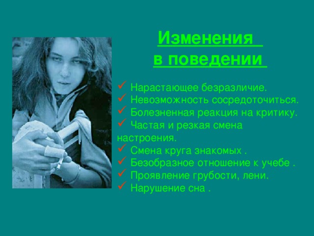 Изменения в поведении  Нарастающее безразличие.  Невозможность сосредоточиться.  Болезненная реакция на критику.  Частая и резкая смена настроения.  Смена круга знакомых .  Безобразное отношение к учебе .  Проявление грубости, лени.  Нарушение сна . 