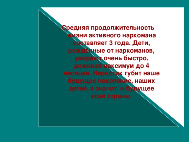 Средняя продолжительность жизни активного наркомана составляет 3 года. Дети, рождённые от наркоманов, умирают очень быстро, доживая максимум до 4 месяцев. Наркотик губит наше будущее поколение, наших детей, а значит, и будущее всей страны.  