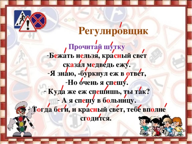 Регулировщик       Прочитай шутку Б е жать н е льзя, кра сн ый свет ск а зал м е дведь ежу. Я знаю, -буркнул еж в о твет, Но очень я сп е шу.  Куда же еж сп е шишь, ты так?  А я сп е шу в б о льницу.  Т о гда б е ги, и кра сн ый свет, тебе вп о лне сг о дится.   