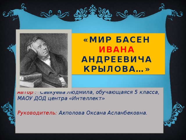 «Мир басен Ивана Андреевича Крылова…» Автор : Савкуева Людмила, обучающаяся 5 класса, МАОУ ДОД центра «Интеллект»  Руководитель: Ахполова Оксана Асланбековна.    