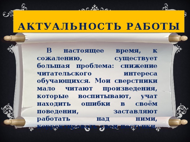 Актуальность работы     В настоящее время, к сожалению, существует большая проблема: снижение читательского интереса обучающихся. Мои сверстники мало читают произведения, которые воспитывают, учат находить ошибки в своём поведении, заставляют работать над ними, корректировать свои поступки.  